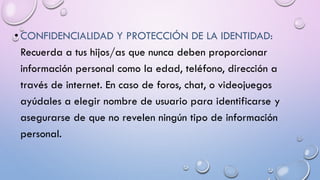 • CONFIDENCIALIDAD Y PROTECCIÓN DE LA IDENTIDAD:
Recuerda a tus hijos/as que nunca deben proporcionar
información personal como la edad, teléfono, dirección a
través de internet. En caso de foros, chat, o videojuegos
ayúdales a elegir nombre de usuario para identificarse y
asegurarse de que no revelen ningún tipo de información
personal.
 