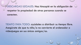 • DESCARGAS ILEGALES: Haz hincapié en la obligación de
respetar la propiedad de otras personas cuando se
conecten.
TIEMPO PARA TODO: ayúdales a distribuir su tiempo libre.
Asegúrate de que tu niño/a no convierte el ordenador o
videojuegos en sus únicos amigos/as.
 