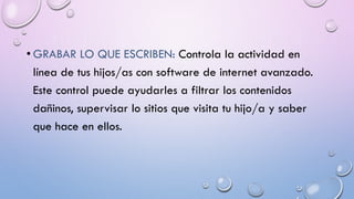 • GRABAR LO QUE ESCRIBEN: Controla la actividad en
línea de tus hijos/as con software de internet avanzado.
Este control puede ayudarles a filtrar los contenidos
dañinos, supervisar lo sitios que visita tu hijo/a y saber
que hace en ellos.
 