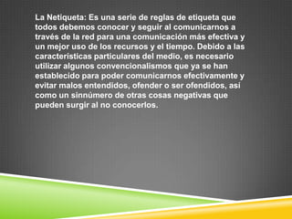 La Netiqueta: Es una serie de reglas de etiqueta que
todos debemos conocer y seguir al comunicarnos a
través de la red para una comunicación más efectiva y
un mejor uso de los recursos y el tiempo. Debido a las
características particulares del medio, es necesario
utilizar algunos convencionalismos que ya se han
establecido para poder comunicarnos efectivamente y
evitar malos entendidos, ofender o ser ofendidos, así
como un sinnúmero de otras cosas negativas que
pueden surgir al no conocerlos.
 