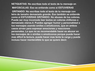 NETIQUETAS: No escribas todo el texto de tu mensaje en
MAYÚSCULAS: Eso se entiende como si ESTUVIERAS
 GRITANDO: No escribas todo el texto de tu mensaje con
letra de tamaño demasiado grande. Eso también se entiende
como si ESTUVIERAS GRITANDO: No abuses de los colores.
Puede ser muy incomodo leer textos en colores chillones o
demasiado claros.4. Puedes agregar humor y personalidad a
tus mensajes usando smiles o emoticonos, que en ambos
casos sirven para expresar emociones y reacciones
personales. Lo que no es recomendable hacer es abusar en
los mensajes de o símiles o emoticonos porque puede hacer
mas difícil la lectura, puede hacer mas lenta la carga y puede
incluso hacer inentendible lo que se quiere decir.
 