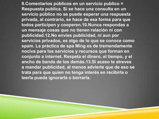 9.Comentarios públicos en un servicio publico =
Respuesta publica. Si se hace una consulta en un
servicio público no se puede esperar una respuesta
privada, al contrario, se hace de esa forma para que
todos participen y cooperen.10.Nunca respondas a
un mensaje cosas que no tienen relación ni con
publicidad.12.No envíes publicidad, ni aun por
servicios privados, es algo de lo que se conoce como
spam. La práctica de spa Ming es de tremendamente
nociva para los servicios y recursos que forman en
conjunto a internet. Respeta el dinero, el tiempo, y el
ancho de banda de los demás.13.Si acaso te atreves
a mandar publicidad, al menos advierte que de eso se
trata para que quien no tenga interés en recibirla o
leerla pueda ignorarla o borrarla.
 