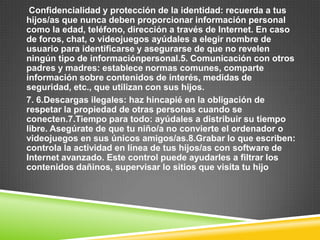 Confidencialidad y protección de la identidad: recuerda a tus
hijos/as que nunca deben proporcionar información personal
como la edad, teléfono, dirección a través de Internet. En caso
de foros, chat, o videojuegos ayúdales a elegir nombre de
usuario para identificarse y asegurarse de que no revelen
ningún tipo de informaciónpersonal.5. Comunicación con otros
padres y madres: establece normas comunes, comparte
información sobre contenidos de interés, medidas de
seguridad, etc., que utilizan con sus hijos.
7. 6.Descargas ilegales: haz hincapié en la obligación de
respetar la propiedad de otras personas cuando se
conecten.7.Tiempo para todo: ayúdales a distribuir su tiempo
libre. Asegúrate de que tu niño/a no convierte el ordenador o
videojuegos en sus únicos amigos/as.8.Grabar lo que escriben:
controla la actividad en línea de tus hijos/as con software de
Internet avanzado. Este control puede ayudarles a filtrar los
contenidos dañinos, supervisar lo sitios que visita tu hijo
 
