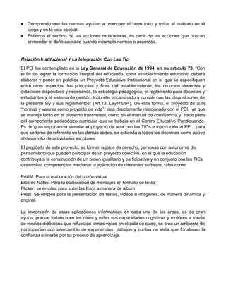  Comprendo que las normas ayudan a promover el buen trato y evitar el maltrato en el
juego y en la vida escolar.
 Entiendo el sentido de las acciones reparadoras, es decir de las acciones que buscan
enmendar el daño causado cuando incumplo normas o acuerdos.
Relación Institucional Y La Integración Con Las Tic
El PEI fue contemplado en la Ley General de Educación de 1994, en su artículo 73. "Con
el fin de lograr la formación integral del educando, cada establecimiento educativo deberá
elaborar y poner en práctica un Proyecto Educativo Institucional en el que se especifiquen
entre otros aspectos, los principios y fines del establecimiento, los recursos docentes y
didácticos disponibles y necesarios, la estrategia pedagógica, el reglamento para docentes y
estudiantes y el sistema de gestión, todo ello encaminado a cumplir con las disposiciones de
la presente ley y sus reglamentos" (Art.73. Ley115/94). De esta forma, el proyecto de aula
“normas y valores como proyecto de vida”, está directamente relacionado con el PEI, ya que
se maneja tanto en el proyecto transversal, como en el manual de convivencia y hace parte
del componente pedagógico curricular que se trabaja en el Centro Educativo Pandiguando.
Es de gran importancia vincular el proyecto de aula con las TICs e introducirlo al PEI, para
que se tome de referente en las demás sedes, se extienda a todos los docentes como apoyo
al desarrollo de actividades escolares.
El propósito de este proyecto, es formar sujetos de derecho, personas con autonomía de
pensamiento que pueden participar de un proyecto colectivo, en el que la educación
contribuya a la construcción de un orden igualitario y participativo y en conjunto con las TICs
desarrollar competencias mediante la aplicación de diferentes software, tales como:
EdilIM: Para la elaboración del buzón virtual
Bloc de Notas: Para la elaboración de mensajes en formato de texto
Flicker: se emplea para subir las fotos a manera de álbum
Prezi: Se emplea para la presentación de textos, videos e imágenes, de manera dinámica y
original.
La integración de estas aplicaciones informáticas en cada una de las áreas, es de gran
ayuda, porque fortalece en los niños y niñas sus capacidades cognitivas y motrices a través
de medios didácticos que refuerzan temas vistos en el aula de clase, se crea un ambiente de
participación con intercambio de experiencias, trabajos y puntos de vista que fortalecen la
confianza e interés por su proceso de aprendizaje.
 