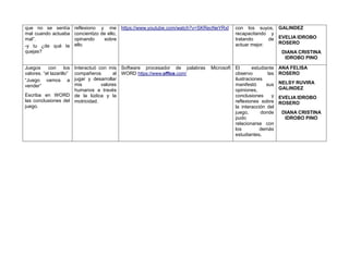 que no se sentía
mal cuando actuaba
mal”.
-y tu ¿de qué te
quejas?
reflexiono y me
concientizo de ello,
opinando sobre
ello.
https://www.youtube.com/watch?v=SKRecNeYRxI con los suyos,
recapacitando y
tratando de
actuar mejor.
GALINDEZ
EVELIA IDROBO
ROSERO
DIANA CRISTINA
IDROBO PINO
Juegos con los
valores. “el lazarillo”
“Juego vamos a
vender”
Escriba en WORD
las conclusiones del
juego.
Interactuó con mis
compañeros al
jugar y desarrollar
mis valores
humanos a través
de la lúdica y la
motricidad.
Software procesador de palabras Microsoft
WORD https://www.office.com/
El estudiante
observo las
ilustraciones
manifestó sus
opiniones,
conclusiones y
reflexiones sobre
la interacción del
juego, donde
pudo
relacionarse con
los demás
estudiantes.
ANA FELISA
ROSERO
NELSY RUVIRA
GALINDEZ
EVELIA IDROBO
ROSERO
DIANA CRISTINA
IDROBO PINO
 