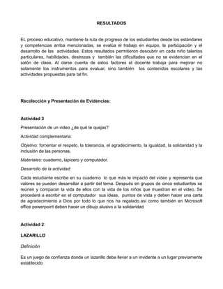 RESULTADOS
EL proceso educativo, mantiene la ruta de progreso de los estudiantes desde los estándares
y competencias arriba mencionadas, se evalúa el trabajo en equipo, la participación y el
desarrollo de las actividades. Estos resultados permitieron descubrir en cada niño talentos
particulares, habilidades, destrezas y también las dificultades que no se evidencian en el
salón de clase. Al darse cuenta de estos factores el docente trabaja para mejorar no
solamente los instrumentos para evaluar, sino también los contenidos escolares y las
actividades propuestas para tal fin.
Recolección y Presentación de Evidencias:
Actividad 3
Presentación de un video ¿de qué te quejas?
Actividad complementaria:
Objetivo: fomentar el respeto, la tolerancia, el agradecimiento, la igualdad, la solidaridad y la
inclusión de las personas.
Materiales: cuaderno, lapicero y computador.
Desarrollo de la actividad:
Cada estudiante escribe en su cuaderno lo que más le impactó del video y representa que
valores se pueden desarrollar a partir del tema. Después en grupos de cinco estudiantes se
reúnen y comparan la vida de ellos con la vida de los niños que muestran en el video. Se
procederá a escribir en el computador sus ideas, puntos de vista y deben hacer una carta
de agradecimiento a Dios por todo lo que nos ha regalado.asi como también en Microsoft
office powerpoint deben hacer un dibujo alusivo a la solidaridad
Actividad 2:
LAZARILLO
Definición
Es un juego de confianza donde un lazarillo debe llevar a un invidente a un lugar previamente
establecido
 