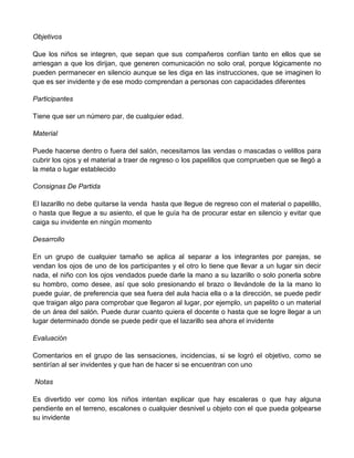 Objetivos
Que los niños se integren, que sepan que sus compañeros confían tanto en ellos que se
arriesgan a que los dirijan, que generen comunicación no solo oral, porque lógicamente no
pueden permanecer en silencio aunque se les diga en las instrucciones, que se imaginen lo
que es ser invidente y de ese modo comprendan a personas con capacidades diferentes
Participantes
Tiene que ser un número par, de cualquier edad.
Material
Puede hacerse dentro o fuera del salón, necesitamos las vendas o mascadas o velillos para
cubrir los ojos y el material a traer de regreso o los papelillos que comprueben que se llegó a
la meta o lugar establecido
Consignas De Partida
El lazarillo no debe quitarse la venda hasta que llegue de regreso con el material o papelillo,
o hasta que llegue a su asiento, el que le guía ha de procurar estar en silencio y evitar que
caiga su invidente en ningún momento
Desarrollo
En un grupo de cualquier tamaño se aplica al separar a los integrantes por parejas, se
vendan los ojos de uno de los participantes y el otro lo tiene que llevar a un lugar sin decir
nada, el niño con los ojos vendados puede darle la mano a su lazarillo o solo ponerla sobre
su hombro, como desee, así que solo presionando el brazo o llevándole de la la mano lo
puede guiar, de preferencia que sea fuera del aula hacia ella o a la dirección, se puede pedir
que traigan algo para comprobar que llegaron al lugar, por ejemplo, un papelito o un material
de un área del salón. Puede durar cuanto quiera el docente o hasta que se logre llegar a un
lugar determinado donde se puede pedir que el lazarillo sea ahora el invidente
Evaluación
Comentarios en el grupo de las sensaciones, incidencias, si se logró el objetivo, como se
sentirían al ser invidentes y que han de hacer si se encuentran con uno
Notas
Es divertido ver como los niños intentan explicar que hay escaleras o que hay alguna
pendiente en el terreno, escalones o cualquier desnivel u objeto con el que pueda golpearse
su invidente
 