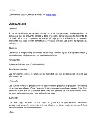 Fuente
Conocimiento popular, México. Enviado por Arlette Neira
VAMOS A VENDER
Definición
Todos los participantes se sientan formando un círculo. Un compañero empieza cogiendo al
compañero que se encuentra al lado y debe presentarlo como un producto, habiendo de
persuadir a los otros compañeros de que es el mejor producto existente en el mercado,
explicando cuál es su función, comodidades, ventajas, forma de uso, dando ejemplos de su
utilización.
Objetivos
Desarrollar la imaginación y creatividad de los niños. También ayuda a la expresión verbal y
corporal ante un público que son los propios compañeros.
Participantes
A partir de 7-8 años y un número indefinido
Consignas De Partida
Los participantes deben de valerse de su habilidad para dar credibilidad al producto que
intentan vender.
Desarrollo
Los alumnos empiezan presentándose y posteriormente presentan el producto. Por ejemplo
un alumno coge al compañero y lo presenta como una cama que hace masajes. Este debe
demostrar cuales son las cualidades de la cama con ejemplos de su funcionamiento y uso,
así como su fantástico precio y sus facilidades de pago.
Evaluación
Con este juego podemos conocer mejor al grupo con el que estamos trabajando,
conoceremos a aquellos niños más tímidos y a los que no tienen ningún problema a la hora
de hablar delante de otros compañeros.
Notas
 