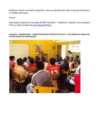 Podemos marcar un producto específico, como por ejemplo solo valen productos de limpieza
o muebles de la casa....
Fuente
Este juego lo aprendí en una clase de INEF de Lleida > Catalunya > España con el profesor
Pere La vega. Enviado por Eva Campomar Pons.
Fotografías. PRESENTACION Y CONCIENTIZACIÓN DEL PROYECTO DE AULA Y A LOS PADRES DE FAMILIA DEL
CENTRO EDUCATIVO PANDIGUANDO.
 