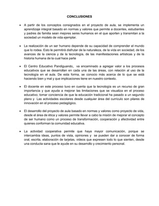 CONCLUSIONES
 A partir de los conceptos consignados en el proyecto de aula, se implementa un
aprendizaje integral basado en normas y valores que permite a docentes, estudiantes
y padres de familia sean mejores seres humanos en el que aporten y transmitan a la
sociedad un modelo de vida ejemplar.
 La realización de un ser humano depende de su capacidad de comprender el mundo
que lo rodea. Esto le permitirá disfrutar de la naturaleza, de la vida en sociedad, de los
avances de la ciencia y de la tecnología, de las manifestaciones artísticas y de la
historia humana de la cual hace parte
 El Centro Educativo Pandiguando, va encaminado a agregar valor a los procesos
educativos que se desarrollan en cada una de las áreas, con relación al uso de la
tecnología en el aula. De esta forma, se conocio más acerca de lo que se está
haciendo bien y mal y que implicaciones tiene en nuestro contexto.
 El docente en este proceso tuvo en cuenta que la tecnología es un recurso de gran
importancia y que ayuda a mejorar las limitaciones que se visualiza en el proceso
educativo; tomar conciencia de que la educación tradicional ha pasado a un segundo
plano y Las actividades escolares desde cualquier área del currículo son pilares de
innovación en el proceso pedagógico.
 El desarrollo del proyecto de aula basado en normas y valores como proyecto de vida,
desde el área de ética y valores permite llevar a cabo la misión de mejorar el concepto
de ser humano como un proceso de transformación, cooperación y afectividad entre
quienes conforman la comunidad educativa.
 La actividad cooperativa permite que haya mayor comunicación, porque se
intercambia ideas, puntos de vista, opiniones y se pueden dar a conocer de forma
oral, escrita, elaboración de tarjetas, videos que expresen todo lo que sienten, desde
una conducta sana que le ayude en su desarrollo y crecimiento personal.
 