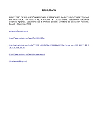 BIBLIOGRAFÍA
MINISTERIO DE EDUCACIÓN NACIONAL. ESTÁNDARES BÁSICOS DE COMPETENCIAS
EN LENGUAJE, MATEMÁTICAS, CIENCIAS Y CIUDADANAS. Revolución Educativa
Colombia Aprende. Documento No 3. Primera Edición: Ministerio de Educación Nacional.
Bogotá – Colombia. 2006
www.mineducacion.gov.co
https://www.youtube.com/watch?v=2fM2Ir2kfJw
http://static.wixstatic.com/media/773131_e8826f5f78ac45588b45a82b913ac74a.jpg_srz_p_220_118_75_22_0
.50_1.20_0.00_jpg_srz
https://www.youtube.com/watch?v=SKRecNeYRxI
https://www.office.com/
 