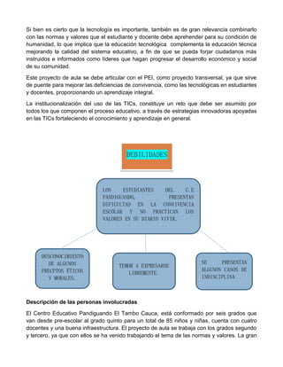 Si bien es cierto que la tecnología es importante, también es de gran relevancia combinarlo
con las normas y valores que el estudiante y docente debe aprehender para su condición de
humanidad, lo que implica que la educación tecnológica complementa la educación técnica
mejorando la calidad del sistema educativo, a fin de que se pueda forjar ciudadanos más
instruidos e informados como líderes que hagan progresar el desarrollo económico y social
de su comunidad.
Este proyecto de aula se debe articular con el PEI, como proyecto transversal, ya que sirve
de puente para mejorar las deficiencias de convivencia, como las tecnológicas en estudiantes
y docentes, proporcionando un aprendizaje integral.
La institucionalización del uso de las TICs, constituye un reto que debe ser asumido por
todos los que componen el proceso educativo, a través de estrategias innovadoras apoyadas
en las TICs fortaleciendo el conocimiento y aprendizaje en general.
Descripción de las personas involucradas
El Centro Educativo Pandiguando El Tambo Cauca, está conformado por seis grados que
van desde pre-escolar al grado quinto para un total de 85 niños y niñas, cuenta con cuatro
docentes y una buena infraestructura. El proyecto de aula se trabaja con los grados segundo
y tercero, ya que con ellos se ha venido trabajando el tema de las normas y valores. La gran
LOS ESTUDIANTES DEL C.E
PANDIGUANDO, PRESENTAN
DIFICULTAD EN LA CONVIVENCIA
ESCOLAR Y NO PRACTICAN LOS
VALORES EN SU DIARIO VIVIR.
DESCONOCIMIENTO
DE ALGUNOS
PRECPTOS ÉTICOS
Y MORALES.
SE PRESENTAN
ALGUNOS CASOS DE
INDISCIPLINA
TEMOR A EXPRESARSE
LIBREMENTE.
DEBILIDADES
 