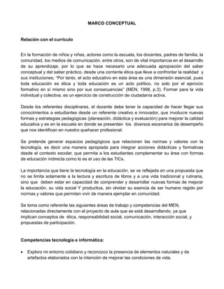 MARCO CONCEPTUAL
Relación con el currículo
En la formación de niños y niñas, actores como la escuela, los docentes, padres de familia, la
comunidad, los medios de comunicación, entre otros, son de vital importancia en el desarrollo
de su aprendizaje, por lo que se hace necesario una adecuada apropiación del saber
conceptual y del saber práctico, desde una corriente ética que lleve a confrontar la realidad y
sus instituciones; “Por tanto, el acto educativo en esta área es una dimensión esencial, pues
toda educación es ética y toda educación es un acto político, no solo por el ejercicio
formativo en sí mismo sino por sus consecuencias” (MEN, 1998, p.3). Formar para la vida
individual y colectiva, es un ejercicio de construcción de ciudadanía activa.
Desde los referentes disciplinares, el docente debe tener la capacidad de hacer llegar sus
conocimientos a estudiantes desde un referente creativo e innovador, que involucre nuevas
formas y estrategias pedagógicas (planeación, didáctica y evaluación) para mejorar la calidad
educativa y es en la escuela en donde se presentan los diversos escenarios de desempeño
que nos identifican en nuestro quehacer profesional.
Se pretende generar espacios pedagógicos que relacionen las normas y valores con la
tecnología, es decir una manera apropiada para integrar acciones didácticas y formativas
desde el contexto escolar, que permita a los estudiantes complementar su área con formas
de educación indirecta como lo es el uso de las TICs.
La importancia que tiene la tecnología en la educación, se ve reflejada en una propuesta que
no se limita solamente a la lectura y escritura de libros y a una vida tradicional y rutinaria,
sino que deben estar en capacidad de comprender y desarrollar nuevas formas de mejorar
la educación, su vida social Y productiva, sin olvidar su esencia de ser humano regido por
normas y valores que permitan vivir de manera ejemplar en comunidad.
Se toma como referente las siguientes áreas de trabajo y competencias del MEN,
relacionadas directamente con el proyecto de aula que se está desarrollando, ya que
implican conceptos de ética, responsabilidad social, comunicación, interacción social, y
propuestas de participación.
Competencias tecnología e informática:
 Exploro mi entorno cotidiano y reconozco la presencia de elementos naturales y de
artefactos elaborados con la intención de mejorar las condiciones de vida.
 