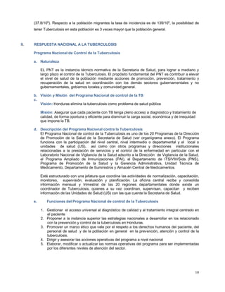 (37.8/105
). Respecto a la población migrantes la tasa de incidencia es de 139/105
, la posibilidad de
tener Tuberculosis en esta población es 3 veces mayor que la población general.
II. RESPUESTA NACIONAL A LA TUBERCULOSIS
Programa Nacional de Control de la Tuberculosis
a. Naturaleza
EL PNT es la instancia técnico normativa de la Secretaria de Salud, para lograr a mediano y
largo plazo el control de la Tuberculosis. El propósito fundamental del PNT es contribuir a elevar
el nivel de salud de la población mediante acciones de promoción, prevención, tratamiento y
recuperación de la salud en coordinación con los demás sectores gubernamentales y no
gubernamentales, gobiernos locales y comunidad general.
b. Visión y Misión del Programa Nacional de control de la TB
c.
Visión: Honduras elimina la tuberculosis como problema de salud pública
Misión: Asegurar que cada paciente con TB tenga pleno acceso a diagnóstico y tratamiento de
calidad, de forma oportuna y eficiente para disminuir la carga social, económica y de inequidad
que impone la TB.
d. Descripción del Programa Nacional contra la Tuberculosis
El Programa Nacional de control de la Tuberculosis es uno de los 20 Programas de la Dirección
de Promoción de la Salud de la Secretaria de Salud (ver organigrama anexo). El Programa
funciona con la participación del nivel central, nivel intermedio o departamental y el local o
unidades de salud (US), así como con otros programas y direcciones institucionales
relacionadas a la prestación de servicios y el control de la enfermedad en particular con el
Laboratorio Nacional de Vigilancia de la Salud adscrito a la Dirección de Vigilancia de la Salud,
el Programa Ampliado de Inmunizaciones (PAI), el Departamento de ITS/VIH/Sida (PNS),
Programa de Promoción de la Salud y la Gerencia Administrativa, Unidad Técnica de
Medicamento, Departamento de Suministros y Almacén Central de Medicamentos.
Está estructurado con una jefatura que coordina las actividades de normalización, capacitación,
monitoreo, supervisión, evaluación y planificación. La oficina central recibe y consolida
información mensual y trimestral de las 20 regiones departamentales donde existe un
coordinador de Tuberculosis, quienes a su vez coordinan, supervisan, capacitan y reciben
información de las Unidades de Salud (US) con las que cuenta la Secretaria de Salud.
e. Funciones del Programa Nacional de control de la Tuberculosis
1. Gestionar el acceso universal al diagnóstico de calidad y al tratamiento integral centrado en
el paciente
2. Proponer a la instancia superior las estrategias nacionales a desarrollar en los relacionado
con la prevención y control de la tuberculosis en Honduras.
3. Promover un marco ético que vele por el respeto a los derechos humanos del paciente, del
personal de salud y de la población en general en la prevención, atención y control de la
tuberculosis.
4. Dirigir y asesorar las acciones operativas del programa a nivel nacional
5. Elaborar, modificar o actualizar las normas operativas del programa para ser implementadas
por los diferentes niveles de atención del sector.
10
 