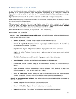 6. Ficha de notificación de caso TB-Sensible
La ficha de notificación de casos de tuberculosis sensible está organizada por secciones tales como: datos
generales de la unidad notificadora, datos del paciente, clasificación de la tuberculosis, método de
diagnóstico, consejería, control de contactos, condición del paciente, patologías asociadas y condición por
TB/VIH.
Objetivo: Notificar los casos de TB sensible cuando este sea detectado por el personal de salud
Responsable: La persona asignada o responsable del seguimiento de las actividades del Programa: auxiliar
de enfermería o enfermera profesional.
Número de copias y destino: Llenar una original y tres copias de las cuales una copia se archiva en la
Unidad de Salud, una se envía al municipio y la original a Estadística Regional/departamental. Debe ser
enviada al nivel municipal, inmediatamente iniciado el tratamiento AntiTB.
Conservación: Mantener archivado por un periodo de 2 años como mínimo.
Instrucciones para su llenado
Sección I. Datos Generales de la unidad notificadora: esta sección permite recolectar información de la
unidad de salud que notifica el caso.
- Número de registro: Escriba el número consecutivo del paciente registrado.
- Número de expediente: Registre el número asignado por estadística o archivo de la unidad de
salud que permita identificar al paciente.
- Departamento: Registre el departamento del país al que pertenece la unidad notificadora.
- Región de salud: Registre el nombre de la región de salud a la que pertenece la unidad
notificadora.
- Municipio: Registre el nombre del municipio al que pertenece la unidad notificadora.
- Unidad de salud: Escriba el nombre de la unidad de salud que notifica el caso.
- Código de la unidad: Escriba el código de la unidad de salud (asignado por estadística del nivel
central).
- Fecha de registro: Escriba la fecha en que el caso es registrado. Utilice el formato día, mes y año
(dos dígitos para día y mes; y cuatro dígitos para el año).
- Fecha de notificación: Registre la fecha en que el caso es notificado al nivel correspondiente.
Utilice el formato día, mes y año (dos dígitos para día y mes; y cuatro dígitos para el año).
Sección II. Identificación del paciente: esta sección permite registrar características particulares el
caso con tuberculosis.
- Nombre completo: Registre el nombre completo del paciente.
- Número de identidad: Registre el número de identidad del paciente.
- Sexo: Marque con una X en la casilla correspondiente al sexo biológico del paciente.
102
 