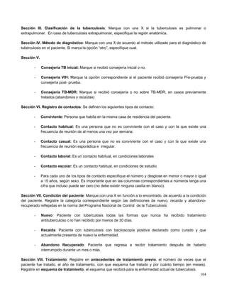 Sección III. Clasificación de la tuberculosis: Marque con una X si la tuberculosis es pulmonar o
extrapulmonar. En caso de tuberculosis extrapulmonar, especifique la región anatómica.
Sección IV. Método de diagnóstico: Marque con una X de acuerdo al método utilizado para el diagnóstico de
tuberculosis en el paciente. Si marca la opción “otro”, especifique cual.
Sección V.
- Consejería TB inicial: Marque si recibió consejería inicial o no.
- Consejería VIH: Marque la opción correspondiente si el paciente recibió consejería Pre-prueba y
consejería post- prueba.
- Consejería TB-MDR: Marque si recibió consejería o no sobre TB-MDR, en casos previamente
tratados (abandonos y recaídas)
Sección VI. Registro de contactos: Se definen los siguientes tipos de contacto:
- Conviviente: Persona que habita en la misma casa de residencia del paciente.
- Contacto habitual: Es una persona que no es conviviente con el caso y con la que existe una
frecuencia de reunión de al menos una vez por semana.
- Contacto casual: Es una persona que no es conviviente con el caso y con la que existe una
frecuencia de reunión esporádica e irregular.
- Contacto laboral: Es un contacto habitual, en condiciones laborales
- Contacto escolar: Es un contacto habitual, en condiciones de estudio
- Para cada uno de los tipos de contacto especifique el número y desglose en menor o mayor o igual
a 15 años, según sexo. Es importante que en las columnas correspondientes a números tenga una
cifra que incluso puede ser cero (no debe existir ninguna casilla en blanco).
Sección VII. Condición del paciente: Marque con una X en función a lo encontrado, de acuerdo a la condición
del paciente. Registre la categoría correspondiente según las definiciones de nuevo, recaída y abandono-
recuperado reflejadas en la norma del Programa Nacional de Control de la Tuberculosis:
- Nuevo: Paciente con tuberculosis todas las formas que nunca ha recibido tratamiento
antituberculoso o lo han recibido por menos de 30 días.
- Recaída: Paciente con tuberculosis con baciloscopía positiva declarado como curado y que
actualmente presenta de nuevo la enfermedad.
- Abandono Recuperado: Paciente que regresa a recibir tratamiento después de haberlo
interrumpido durante un mes o más.
Sección VIII. Tratamiento: Registre en antecedentes de tratamiento previo, el número de veces que el
paciente fue tratado, el año de tratamiento, con que esquema fue tratado y por cuánto tiempo (en meses).
Registre en esquema de tratamiento, el esquema que recibirá para la enfermedad actual de tuberculosis.
104
 