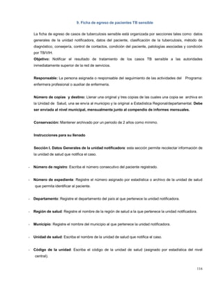 9. Ficha de egreso de pacientes TB sensible
La ficha de egreso de casos de tuberculosis sensible está organizada por secciones tales como: datos
generales de la unidad notificadora, datos del paciente, clasificación de la tuberculosis, método de
diagnóstico, consejería, control de contactos, condición del paciente, patologías asociadas y condición
por TB/VIH.
Objetivo: Notificar el resultado de tratamiento de los casos TB sensible a las autoridades
inmediatamente superior de la red de servicios.
Responsable: La persona asignada o responsable del seguimiento de las actividades del Programa:
enfermera profesional o auxiliar de enfermería.
Número de copias y destino: Llenar una original y tres copias de las cuales una copia se archiva en
la Unidad de Salud, una se envía al municipio y la original a Estadística Regional/departamental. Debe
ser enviada al nivel municipal, mensualmente junto al compendio de informes mensuales.
Conservación: Mantener archivado por un periodo de 2 años como mínimo.
Instrucciones para su llenado
Sección I. Datos Generales de la unidad notificadora: esta sección permite recolectar información de
la unidad de salud que notifica el caso.
- Número de registro: Escriba el número consecutivo del paciente registrado.
- Número de expediente: Registre el número asignado por estadística o archivo de la unidad de salud
que permita identificar al paciente.
- Departamento: Registre el departamento del país al que pertenece la unidad notificadora.
- Región de salud: Registre el nombre de la región de salud a la que pertenece la unidad notificadora.
- Municipio: Registre el nombre del municipio al que pertenece la unidad notificadora.
- Unidad de salud: Escriba el nombre de la unidad de salud que notifica el caso.
- Código de la unidad: Escriba el código de la unidad de salud (asignado por estadística del nivel
central).
116
 