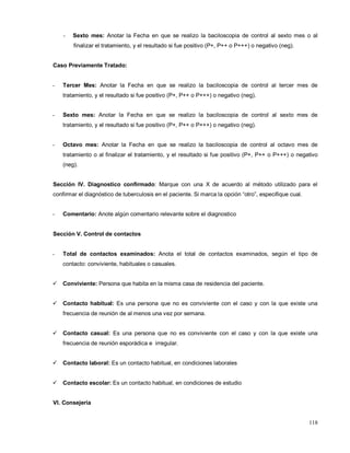 - Sexto mes: Anotar la Fecha en que se realizo la baciloscopia de control al sexto mes o al
finalizar el tratamiento, y el resultado si fue positivo (P+, P++ o P+++) o negativo (neg).
Caso Previamente Tratado:
- Tercer Mes: Anotar la Fecha en que se realizo la baciloscopia de control al tercer mes de
tratamiento, y el resultado si fue positivo (P+, P++ o P+++) o negativo (neg).
- Sexto mes: Anotar la Fecha en que se realizo la baciloscopia de control al sexto mes de
tratamiento, y el resultado si fue positivo (P+, P++ o P+++) o negativo (neg).
- Octavo mes: Anotar la Fecha en que se realizo la baciloscopia de control al octavo mes de
tratamiento o al finalizar el tratamiento, y el resultado si fue positivo (P+, P++ o P+++) o negativo
(neg).
Sección IV. Diagnostico confirmado: Marque con una X de acuerdo al método utilizado para el
confirmar el diagnóstico de tuberculosis en el paciente. Si marca la opción “otro”, especifique cual.
- Comentario: Anote algún comentario relevante sobre el diagnostico
Sección V. Control de contactos
- Total de contactos examinados: Anota el total de contactos examinados, según el tipo de
contacto: conviviente, habituales o casuales.
 Conviviente: Persona que habita en la misma casa de residencia del paciente.
 Contacto habitual: Es una persona que no es conviviente con el caso y con la que existe una
frecuencia de reunión de al menos una vez por semana.
 Contacto casual: Es una persona que no es conviviente con el caso y con la que existe una
frecuencia de reunión esporádica e irregular.
 Contacto laboral: Es un contacto habitual, en condiciones laborales
 Contacto escolar: Es un contacto habitual, en condiciones de estudio
VI. Consejería
118
 