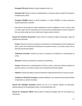 - Consejería TB inicial: Marque si recibió consejería inicial o no.
- Consejería VIH: Marque la opción correspondiente si el paciente recibió consejería Pre-prueba y
consejería post- prueba.
- Consejería TB-MDR: Marque si recibió consejería o no sobre TB-MDR, en casos previamente
tratados (abandonos y recaídas)
- Para cada uno de los tipos de contacto especifique el número y desglose en menor o mayor o igual
a 15 años, según sexo. Es importante que en las columnas correspondientes a números tenga una
cifra que incluso puede ser cero (no debe existir ninguna casilla en blanco).
Sección VII. Condición del paciente: Anote la fecha la condición de egreso del paciente, según las
clasificaciones siguientes:
- Curado: Paciente que termino el esquema de tratamiento con baciloscopias de control negativas al
quinto y sexto mes o finalización del tratamiento en pacientes nuevos, y en el sexto y octavo mes en
pacientes previamente tratados
- Tratamiento terminado: Paciente que termino el esquema de tratamiento sin baciloscopias de
control.
- Abandono: Paciente que abandono el esquema de tratamiento.
- Fracaso: Paciente que sus baciloscopias de control al quinto y sexto mes continúan positivas en
pacientes nuevos, y en el sexto y octavo mes en pacientes previamente tratados.
- Fallecido: Paciente que falleció durante el tratamiento independientemente de la causa de muerte.
- Traslado sin información de egreso: paciente trasladado a otra unidad de salud antes de finalizar
el tratamiento su condición de egreso.
Sección VIII. Patologías asociadas: Marque con una X si el paciente, además de tuberculosis,
presenta alguna(s) de las patologías escritas, si es otra especifique cual.
Sección IX. Coinfección TB/VIH: Informa sobre el condición serológico para VIH del paciente con
tuberculosis.
119
 
