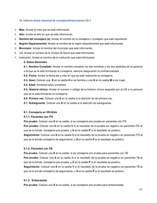 10. Informe diario mensual de consejería/Instrumento CS-1
1. Mes: Anotar el mes que se está informando.
2. Año: Anotar el año en que se está informando.
3. Nombre del consejero (a): Anotar el nombre de la consejera o consejero que está reportando.
4. Región Departamental: Anotar el nombre de la región departamental que está informando.
5. Municipio: Anotar el nombre del municipio que está informando.
6. US: Anotar el nombre de la Unidad de Salud que está informando.
7. Institución: Anotar el nombre de la institución que está informando.
8. Datos Generales
8.1. Nombre Completo: Anotar el nombre completo los dos nombres y los dos apellidos de la persona
a la que se le está brindando la consejería, siempre asegurando la confidencialidad.
8.2. Fecha: Anotar la fecha día y mes en que se está realizando la consejería.
8.3. Sexo: Colocar una X en la casilla H si es hombre y una X en la casilla M si es mujer.
8.4. Edad: Anotarlos años cumplidos
8.5. Historia clínica: Anotar el numero o código de la historia clínica asignado por la US a la persona
que se le está brindando la consejería.
8.6. Primera vez: Colocar una X en la casilla si la atención es de primera vez.
8.7. Subsiguiente: Colocar una X en la casilla si la atención es subsiguiente.
9.1. Consejería en VIH-Sida
9.1.1. Pacientes con ITS
Pre prueba: Colocar una X en la casilla, si es consejería pre prueba en pacientes con ITS
Pos prueba: Colocar una X en la casilla N si el resultado de la prueba es negativo en pacientes ITS al
que se le brinda consejería pos prueba, y X en la casilla P si el resultado es positivo.
Seguimiento: Colocar una X en la casilla N si el resultado de la prueba es negativo en pacientes ITS al
que se le brinda consejería de seguimiento, y X en la casilla P si el resultado es positivo.
9.1.2. Pacientes con TB
Pre prueba: Colocar una X en la casilla, si es consejería pre prueba para pacientes con TB
Pos prueba: Colocar una X en la casilla N si el resultado de la prueba es negativo en pacientes TB al
que se le brinda consejería pos prueba, y X en la casilla P si el resultado es positivo.
Seguimiento: Colocar una X en la casilla N si el resultado de la prueba es negativo en pacientes TB al
que se le brinda consejería de seguimiento, y X en la casilla P si el resultado es positivo.
9.1.3. Embarazada
Pre prueba: Colocar una X en la casilla, si es consejería pre prueba para embarazadas
122
 