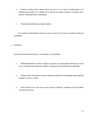 • Cuando se realice cultivo, deberá marcar con una X en el cuadro correspondiente, si el
resultado fuese positivo en el espacio de la derecha se anotara el género y la especie de la
bacteria aislada ejemplo M. Tuberculosis.
• Prueba de sensibilidad no se realizó debido a:
En el espacio correspondiente marcar con una X la razón por la cual no se realizó la prueba de
sensibilidad.
• Comentario
Se anotaran otras observaciones que se consideren de importancia
• CEPAS AISLADAS: Se anotara el género y especie de la cepa aislada marcando con una R
o S si la bacteria fuese resistente o sensible a cualquiera de los medicamentos registrados.
• Nombre y firma: Se anotará el nombre y apellidos completos del microbiólogo responsable del
resultado, así como su firma.
• Fecha: Anotar el día, mes y año en que se envió o notifico el resultado al Centro de Salud
que solicitó el examen.
130
 
