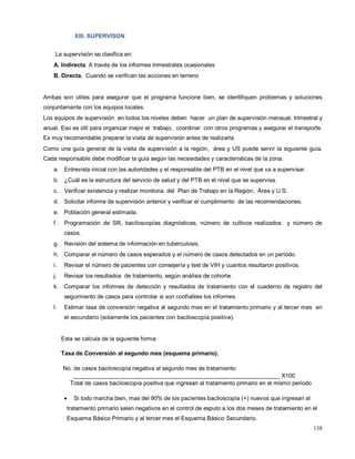 XIII. SUPERVISON
La supervisión se clasifica en:
A. Indirecta. A través de los informes trimestrales ocasionales
B. Directa. Cuando se verifican las acciones en terreno
Ambas son útiles para asegurar que el programa funcione bien, se identifiquen problemas y soluciones
conjuntamente con los equipos locales.
Los equipos de supervisión en todos los niveles deben hacer un plan de supervisión mensual, trimestral y
anual. Eso es útil para organizar mejor el trabajo, coordinar con otros programas y asegurar el transporte.
Es muy recomendable preparar la visita de supervisión antes de realizarla.
Como una guía general de la visita de supervisión a la región, área y US puede servir la siguiente guía.
Cada responsable debe modificar la guía según las necesidades y características de la zona.
a. Entrevista inicial con las autoridades y el responsable del PTB en el nivel que va a supervisar.
b. ¿Cuál es la estructura del servicio de salud y del PTB en el nivel que se supervisa.
c. Verificar existencia y realizar monitoria del Plan de Trabajo en la Región, Área y U.S.
d. Solicitar informe de supervisión anterior y verificar el cumplimiento de las recomendaciones.
e. Población general estimada.
f. Programación de SR, baciloscopías diagnósticas, número de cultivos realizados y número de
casos.
g. Revisión del sistema de información en tuberculosis.
h. Comparar el número de casos esperados y el número de casos detectados en un periodo.
i. Revisar el número de pacientes con consejería y test de VIH y cuantos resultaron positivos.
j. Revisar los resultados de tratamiento, según análisis de cohorte.
k. Comparar los informes de detección y resultados de tratamiento con el cuaderno de registro del
seguimiento de casos para controlar si son confiables los informes.
l. Estimar tasa de conversión negativa al segundo mes en el tratamiento primario y al tercer mes en
el secundario (solamente los pacientes con baciloscopía positiva).
Esta se calcula de la siguiente forma:
Tasa de Conversión al segundo mes (esquema primario).
No. de casos baciloscopía negativa al segundo mes de tratamiento
________________________________________________________________ X100
Total de casos baciloscopía positiva que ingresan al tratamiento primario en el mismo periodo
• Si todo marcha bien, mas del 90% de los pacientes baciloscopía (+) nuevos que ingresan al
tratamiento primario salen negativos en el control de esputo a los dos meses de tratamiento en el
Esquema Básico Primario y al tercer mes el Esquema Básico Secundario.
138
 