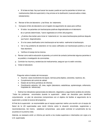• Si la tasa es baja, hay que buscar las causas; puede ser que los pacientes no toman sus
medicamentos (falta de supervisión) o hay errores en la dosificación (nuevos/vueltos a tratar,
retratamiento).
m. Revisar el libro de laboratorio y las fichas de tratamiento
n. Comparar el libro de laboratorio con el registro de seguimiento de casos para verificar.
• Si todos los pacientes con baciloscopías positivas diagnosticadas en el laboratorio
de un periodo determinado, fueron registrados en el libro del programa.
• ¿Cuántos días tardan para iniciar el tratamiento en los casos baciloscopías positivas después
que fueron diagnosticados.
• Si a los casos clasificados como baciloscopía se les realizo realmente la baciloscopía.
• Ver si hay problema de abandono en los casos calificados con baciloscopía positiva y en qué
fase abandono.
• Verificar el manejo de los mismos.
o. Revisar como está la educación al paciente y el control de contacto (entrevistar algunos pacientes si
es posible) o investigación de convivientes.
p. Controlar los insumos y existencias de medicamentos, asegurar que no estén vencidos.
q. Visitar el laboratorio
Preguntar sobre el estado del microscopio.
• Insumos: vasos recolectores de esputo, laminas porta-objetos, colorantes, reactivos, etc.
• Cumplimiento del control de calidad
• Estado de los libros periódicos de informes
• Coordinación estrecha: US, área, región (laboratorio, estadísticas, epidemiología, enfermería,
hospitales de referencias).
r. Estimar los indicadores operacionales de detección, diagnóstico y seguimiento (análisis de cohorte).
Todos los problemas encontrados durante la supervisión deben ser discutidos para identificar
conjuntamente un plan de soluciones (compromisos con el objetivo de facilitar el seguimiento de la
supervisión y constar el avance del programa).
Al final de la supervisión es recomendable que el equipo supervisor realice una reunión con el equipo de
Salud de la US supervisadas para rendir informe sobre la situación encontrada, sugerencias y
recomendaciones. Así mismo, establecer compromisos para poder controlar el cumplimiento de los
acuerdos en la próxima visita.
Además, es necesario emitir un informe por escrito a los niveles superiores e intermedios con copia a la
U.S. supervisada.
139
 