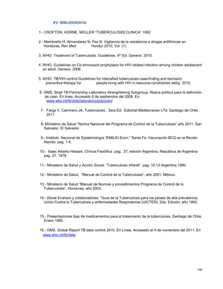 XV. BIBLIOGRAFIA
1.- CROFTON, HORNE, MOLLER “TUBERCULOSIS CLINICA” 1992
2.- Membreño H, Almendarez N, Paz N. Vigilancia de la resistencia a drogas antifímicas en
Honduras. Rev Med Hondur 2010; Vol (1)
3. WHO. Treatment of Tuberculosis. Guidelines. 4th
Ed. Geneve. 2010.
4. WHO. Guidelines on Co-trimoxazol prophylaxis for HIV-related infection among chidren adolescent
an adult. Geneve. 2006
5. WHO. TB/VIH control Guidelines for intensified tuberculosis case-finding and isoniazid
preventive therapy for people living with HIV in resource-constrained settig. 2010.
6. OMS. Stopt TB Partnership Laboratory Strenghtening Subgrroup. Nueva política para la definición
de caso. En linea. Accesado 9 de septiembre del 2008. En:
www.who.int/tb/dots/laboratory/policy/en/
7. Farga V, Caminero JA, Tuberculosis . 3era Ed. Editorial Mediterraneo LTd. Santiago de Chile .
2011
8- Ministerio de Salud “Norma Nacional del Programa de Control de la Tuberculosis” año 2011, San
Salvador, El Salvador.
9.- Instituto Nacional de Epidemiología “EMILIO Econ.” Santa Fe, Vacunación BCG en el Recién
Nacido: pag. 1-4.
10.- Isaac Alberto Hassan, Clínica Fisolófica pag.. 27, edición Argentina, Republica de Argentina
pag. 27, 1978.
11.- Ministerio de Salud y Acción Social, “Tuberculosis Infantil”, pag. 10,13 Argentina 1990.
12.- Ministerio de Salud, “Manual de Control de la Tuberculosis”, año 2001, México.
13.- Ministerio de Salud “Manual de Normas y procedimientos Programa de Control de la
Tuberculosis”, Honduras; año 2003.
14.- Donal Enarson y colaboradores, “Guía de la Tuberculosis para los países de alta prevalencia;
Unión Contra la Tuberculosis y enfermedades Respiratorias (UICTER), 2da. Edición; año 1993.
15.- Presentaciones fijas de medicamentos para el tratamiento de la tuberculosis, Santiago de Chile,
Enero 1995.
16.- OMS. Global Report TB data control 2010. En Línea. Accesado el 4 de noviembre del 2011. En
www.who.int/tb/data
146
 