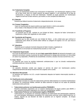 8.2. Tratamiento Completo
Caso con baciloscopía positiva que concluyeron el tratamiento, con baciloscopía negativa al final
de la fase inicial, pero sin ningún examen de esputo negativo, o uno solamente en la fase de
continuación y ninguno al final del tratamiento. También es aquel paciente con baciloscopia
negativa al terminar la fase intensiva, que recibió un ciclo completo de tratamiento.
8.3. Fallecido
Paciente que falleció durante el tratamiento independientemente de la causa.
8.4. Fracaso Terapéutico
Caso con baciloscopía de esputo positiva que siguió siendo o volvió a ser positivo
cinco meses o más después de haber comenzado el tratamiento.
8.5. Transferido al Programa
Un paciente que ha sido recibido en una Unidad de Salud, después de haber comenzado el
tratamiento y haber sido registrado en otra unidad.
8.6 Transferido del Programa
Paciente que ha sido enviado por una Unidad de Salud, a otra unidad para que continué el
tratamiento (para efecto de cohorte debe notificar su categoría de egreso a la U.S. que inicia el
tratamiento).
8.7 Abandono
Paciente que en cualquier momento después de haber iniciado y registrado en
tratamiento no ha tomado los medicamentos durante un mes o más.
10. Tratamiento Supervisado
Es el que se administra en el servicio de salud bajo supervisión directa del personal encargado o por
personal comunitario cuando el personal de salud institucional le delega esta actividad a la comunidad
en casos muy especiales. (Problemas de accesibilidad, ancianos, escasos recursos económicos, etc.).
11. Caso Nuevo
Un paciente que nunca ha recibido tratamiento antituberculoso o que ha tomado medicamentos
antituberculosos por menos de 30 días.
12. Recaída
Un paciente declarado curado que regresa al servicio de salud con baciloscopía positiva
independientemente del tiempo transcurrido de su egreso como curado.
13. Abandono Recuperado
Un paciente que regresa a la U.S. a recibir tratamiento después de haberlo interrumpido durante un
mes o más.
14. Clasificación de la enfermedad
La clasificación de todos los casos de tuberculosis pulmonar debe basarse en el examen baciloscópico
de esputo. En condiciones ideales, también se debe examinar el esputo en los casos de presunta
tuberculosis extra pulmonar.
i. Tuberculosis pulmonar con baciloscopía positiva (TB-BAAR+)
Paciente sintomático respiratorio con un examen baciloscópico de esputo positivo para BAAR, o
bien, paciente sintomático respiratorio con cultivo por micobacterias, positivo.
ii. Tuberculosis Pulmonar con baciloscopia negativa (TB-BAAR-)
Tuberculosis en un paciente con síntomas sugestivos de tuberculosis tres baciloscopías negativas,
con anormalidades radiológicas compatibles con tuberculosis pulmonar activa determinada por un
médico, seguido de una decisión de tratar al paciente con un régimen completo de terapia
antituberculosa.
153
 