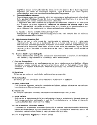 Diagnóstico basado en la fuerte sospecha clínica del médico después de un buen seguimiento
diagnostico (una series de baciloscopias negativas, rayos X anormal con cultivo negativo.
Simultáneamente al inicio del tratamiento debe investigarse otra patología.
iv. Tuberculosis Extra pulmonar
Tuberculosis de órgano que no sean los pulmones: tuberculosis de la pleura-(pleuresía tuberculosa),
de los ganglios linfáticos periféricos, del abdomen, del aparato genito-urinario, de la piel y de las
articulaciones y los huesos, así como la meningitis tuberculosa.
El diagnóstico debe estar basado en el cultivo positivo de una muestra obtenida de una localización
extra pulmonar, de pruebas histológicas, Deaminasa de adenosina de líquidos (ADA) u otro
criterio clínico sólido compatibles con tuberculosis extra pulmonar activa, seguido de la decisión
por un médico de tratar a paciente con un ciclo completo de terapia antituberculosa.
La pleuresía se clasifica como tuberculosis extra pulmonar.
Todo paciente con diagnóstico de tuberculosis pulmonar más extra pulmonar debe ser clasificado
como caso de tuberculosis pulmonar.
15. Quimioterapia Abreviada (QA)
Régimen de seis u ocho meses de quimioterapia en pacientes nuevos y reingresado
respectivamente. Se basa en la combinación de por lo menos cuatro o cinco medicamentos
antituberculosos principales (Isoniacida, rifampicina, pirazinamida, etambutol, estreptomicina). Esta
combinación se da por dos o tres meses durante la fase inicial del tratamiento, seguida de una
combinación de por lo menos dos medicamentos por cuatro o seis meses durante la fase de
continuación.
16. Examen Baciloscópico de Esputo
Técnica de laboratorio en la que los bacilos acido-alcohol resistente se colorean por el método de
Ziehl Neelsen, y luego de identifican y cuentan por medio del microscopio.
17. Caso de Retratamiento
Los casos de retratamiento son aquellos pacientes que fueron tratados con anterioridad (con múltiples
abandonos, fracasos, recaídas que ingresaron al servicio de salud, con frotis positivo).Todos deben
someterse a un régimen de tratamiento totalmente supervisado y de acuerdo al estudio de drogo
sensibilidad.
18. Bactericida
Es la droga que produce la muerte de los bacilos en una gran proporción
19. Bacteriostática
Es la droga que tiene como efecto principal detener la multiplicación de los bacilos.
20. Droga esterilizante
Es la droga que destruye a los bacilos persistentes en lesiones copiosas sólidas y que se multiplican
intermitentemente. Ejemplo la pirazinamida.
21. Inasistencia
Es cualquier ausencia del paciente a tomar su medicamento menor de 1 mes (30 días).
22. Alta al paciente
Se le da alta al paciente cuando ha terminado satisfactoriamente su tratamiento: tomando todas sus
dosis y que presenta dos baciloscopías (a partir del 5º mes de tratamiento y al finalizar el tratamiento)
negativas. El alta la da la enfermera y/o el médico.
23. Fase de detección con criterio de salud
Es realizada por la enfermera, promotores, evaluadores de vectores, personal comunitario capacitado y
consiste en la pesquisa de sintomático respiratorio para toma de muestra de esputo para estudio por
tuberculosis especialmente en la sala de espera antes de entrar a consulta.
24. Fase de seguimiento diagnóstico o médico clínica
154
 