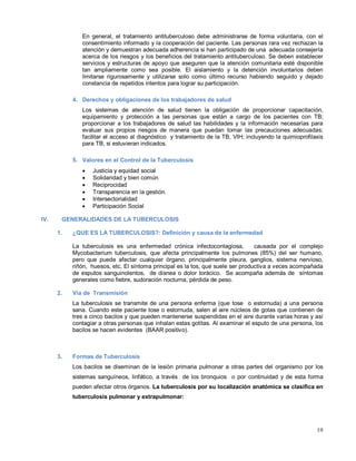 En general, el tratamiento antituberculoso debe administrarse de forma voluntaria, con el
consentimiento informado y la cooperación del paciente. Las personas rara vez rechazan la
atención y demuestran adecuada adherencia si han participado de una adecuada consejería
acerca de los riesgos y los beneficios del tratamiento antituberculoso. Se deben establecer
servicios y estructuras de apoyo que aseguren que la atención comunitaria esté disponible
tan ampliamente como sea posible. El aislamiento y la detención involuntarios deben
limitarse rigurosamente y utilizarse solo como último recurso habiendo seguido y dejado
constancia de repetidos intentos para lograr su participación.
4. Derechos y obligaciones de los trabajadores de salud
Los sistemas de atención de salud tienen la obligación de proporcionar capacitación,
equipamiento y protección a las personas que están a cargo de los pacientes con TB;
proporcionar a los trabajadores de salud las habilidades y la información necesarias para
evaluar sus propios riesgos de manera que puedan tomar las precauciones adecuadas;
facilitar el acceso al diagnóstico y tratamiento de la TB, VIH; incluyendo la quimioprofilaxis
para TB, si estuvieran indicados.
5. Valores en el Control de la Tuberculosis
• Justicia y equidad social
• Solidaridad y bien común
• Reciprocidad
• Transparencia en la gestión.
• Intersectorialidad
• Participación Social
IV. GENERALIDADES DE LA TUBERCULOSIS
1. ¿QUE ES LA TUBERCULOSIS?: Definición y causa de la enfermedad
La tuberculosis es una enfermedad crónica infectocontagiosa, causada por el complejo
Mycobacterium tuberculosis, que afecta principalmente los pulmones (85%) del ser humano,
pero que puede afectar cualquier órgano, principalmente pleura, ganglios, sistema nervioso,
riñón, huesos, etc. El síntoma principal es la tos, que suele ser productiva a veces acompañada
de esputos sanguinolentos, de disnea o dolor torácico. Se acompaña además de síntomas
generales como fiebre, sudoración nocturna, pérdida de peso.
2. Vía de Transmisión
La tuberculosis se transmite de una persona enferma (que tose o estornuda) a una persona
sana. Cuando este paciente tose o estornuda, salen al aire núcleos de gotas que contienen de
tres a cinco bacilos y que pueden mantenerse suspendidas en el aire durante varias horas y así
contagiar a otras personas que inhalan estas gotitas. Al examinar el esputo de una persona, los
bacilos se hacen evidentes (BAAR positivo).
3. Formas de Tuberculosis
Los bacilos se diseminan de la lesión primaria pulmonar a otras partes del organismo por los
sistemas sanguíneos, linfático, a través de los bronquios o por continuidad y de esta forma
pueden afectar otros órganos. La tuberculosis por su localización anatómica se clasifica en
tuberculosis pulmonar y extrapulmonar:
19
 