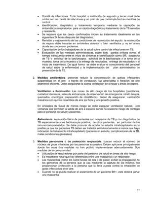 • Comité de infecciones. Todo hospital, o institución de segundo y tercer nivel debe
contar con un comité de infecciones y un plan de que contemple las tres medidas de
control.
• Identificación, diagnóstico y tratamiento temprano mediante la captación de
sintomáticos respiratorios para un rápido diagnóstico y tratamiento de la TB sensible
y resistente.
• Se requiere que los casos confirmados inicien su tratamiento idealmente en las
siguientes 24 horas después del diagnóstico.
• Revisión y mejoramiento de las condiciones de recolección del esputo: la recolección
de esputo debe hacerse en ambientes abiertos o bien ventilados y no en áreas
donde se concentren pacientes.
• Capacitación de los trabajadores de la salud sobre control de infecciones en TB.
• Evaluación de las medidas administrativas, sobre todo puntos críticos como: el
tiempo transcurrido entre el inicio de síntomas e identificación como SR; sospecha
de TB y solicitud de la baciloscopia; solicitud de la baciloscopia y la toma de la
muestra; toma de la muestra y la entrega de resultados; entrega de resultados y el
inicio de tratamiento. De igual forma se debe evaluar el conocimiento del personal
de salud sobre la enfermedad y la implementación del plan administrativo de
prevención de la TB.
2. Medidas ambientales: pretende reducir la concentración de gotitas infectantes
suspendidas en el aire a través de ventilación, luz ultravioleta o filtración de aire
altamente eficiente. Debe asegurarse la buena ventilación de clínicas y áreas de espera.
Ventilación e iluminación: Las zonas de alto riesgo de los hospitales (quirófanos,
cuidados intensivos, salas de endoscopia, de observación de emergencia, inhalo terapia,
quemados, oncología, preparación de citostáticos) deben de asegurarar ventilación
mecánica con quince recambios de aire por hora y una presión positiva.
En Unidades de Salud de menos riesgo se debe asegurar ventilación natural, con
ventanas que permitan la salida de aire a espacio donde no ocasione riesgo de contagio
para el personal de salud y pacientes.
Aislamiento: separación física de pacientes con sospecha de TB y con diagnóstico de
TB especialmente si es baciloscopía positiva, de otros pacientes, en particular de los
inmuno-comprometidos. Se debe procurar de acortar la estadía intrahospitalaria en lo
posible ya que los pacientes TB deben ser tratados ambulatoriamente a menos que haya
indicación de tratamiento intrahospitalario (paciente en estudio, complicaciones de la TB,
malas condiciones generales).
3. Medidas personales o de protección respiratoria: buscan reducir el número de
núcleos de gotas inhaladas por las personas expuestas. Deben aplicarse principalmente
donde las otras dos medidas no han podido implementarse adecuadamente. Son
medidas de tercera prioridad
• Utilización de respiradores por parte del personal de salud en áreas de alto riesgo.
• Es importante notar que hay diferencias entre una mascarilla y un respirador.
• Las mascarillas (como los cubre bocas de tela o de papel) evitan la propagación de
los gérmenes de la persona que la usa mediante la captura de los mismos. No
proporcionan protección a la persona que la lleva puesta contra la inhalación de
gotas infecciosas en el aire.
• Cuando no se pueda realizar el aislamiento de un paciente BK+, este deberá portar
una mascarilla.
22
 