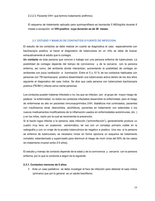 2.2.2.3. Paciente VIH+ que termino tratamiento antifímico.
El esquema de tratamiento aplicado para quimioprofilaxis es Isoniacida 5 MG/kg/día durante 6
meses a excepción en VIH positivo cuya duración es de 36 meses.
2.3 ESTUDIO Y MANEJO DE CONTACTOS O FUENTE DE INFECCION
El estudio de los contactos se debe realizar en cuanto se diagnostica el caso especialmente con
baciloscopía positiva, al hacer el diagnostico de tuberculosis en un niño se debe de buscar
exhaustivamente al adulto que lo contagio.
Un contacto es toda persona que convive o trabaja con una persona enferma de tuberculosis. La
posibilidad de contagio depende del tiempo de convivencia y de la cercanía con la persona
enferma, así como, del ambiente donde interactúan, aumentando la posibilidad de contagio en
ambientes con poca ventilación e iluminación. Entre el 5 y 10 % de los contactos habituales con
personas con TB baciloscopía positiva desarrollarán una tuberculosis activa dentro de los dos años
siguiente al diagnostico del caso índice. Se dice que cada persona con tuberculosis baciloscopía
positiva (TB BK+) infecta cerca veinte personas.
Los contactos pueden haberse infectado o no; los que se infectan, son el grupo de mayor riesgo de
padecer la enfermedad, no todos los contactos infectados desarrollan la enfermedad, pero el riesgo
de enfermarse es alto en pacientes inmunosuprimidos (VIH, diabéticos mal controlados, pacientes
con insuficiencia renal, desnutridos, alcohólicos, pacientes en tratamiento con esteroides o los
nuevos medicamentos modificadores de la inflamación usados en enfermedades autoinmunes, etc. )
y en los niños, razón por la cual se recomienda la prevención.
Si el bacilo logra infectar a la persona, esta infección (“primoinfección”), generalmente produce un
cuadro muy leve, en ocasiones asintomático, tal vez con un complejo primario visible en la
radiografía y con un viraje de la prueba tuberculínica de negativo a positivo. Una vez, si la persona
se enferma de tuberculosis, es necesario iniciar en forma oportuna un esquema de tratamiento
completo, estandarizado y supervisado para disminuir el riesgo de morir (mas del 50% de los casos
sin tratamiento mueren entre 2-5 años).
El estudio y manejo de contacto depende de la edad y de la convivencia y cercanía con la persona
enferma, por lo que la conducta a seguir es la siguiente:
2.3.1. Contactos menores de 5 años.
 Ante un caso pediátrico se debe investigar el foco de infección para detectar el caso índice
(primario) que por lo general es un adulto bacilíferos.
24
 