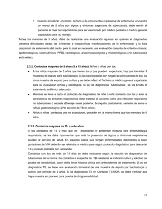  Cuando al realizar el control de foco o de convivientes el personal de enfermería encuentre
un menor de 5 años con signos y síntomas sugestivos de tuberculosis, debe remitir el
paciente al nivel correspondiente para ser examinado por médico pediatra o medico general
capacitado para su manejo.
Todos los menores de 5 años, debe de realizarse una evaluación rigurosa en quienes el diagnostico
presenta dificultades dadas las diferentes e inespecíficas manifestaciones de la enfermedad y la baja
proporción de aislamiento del bacilo, para lo cual es necesario una evaluación conjunta de criterios clínicos,
epidemiológicos, tuberculínicos (PPD), radiológicos, anatomopatológicos y microbiológicos (ver tuberculosis
en la niñez).
2.3.2. Contactos mayores de 5 años (5 a 15 años): Niños o niñas con tos.
• A los niños mayores de 5 años que tienen tos y que pueden expectorar, hay que tomarles 3
muestras de esputo para baciloscopía. Si las baciloscopías son negativas pero persiste la tos, se
toma muestra de esputo para cultivo y se debe referir al Pediatra o médico general capacitado
para su evaluación clínica y radiológica. Si se les diagnostica tuberculosis se les brinda el
tratamiento antifímico adecuado.
• Mientras se lleva a cabo el protocolo de diagnóstico de niño o niña contacto con tos y ante la
persistencia de síntomas respiratorios debe tratarse al paciente como una infección respiratorio
no tuberculosa o secuela (Drenaje nasal posterior, bronquitis postcatarral, variante de asma o
reflujo gastroesofágico) (Ver sección de TB en niños).
• Niños o niñas contactos que no expectoran, proceder en la misma forma que los menores de 5
años.
2.3.3. Contactos mayores de 15 o más años
A los contactos de 15 y mas que no expectoran ni presentan ninguna otra sintomatología
respiratoria, se les debe recomendar que ante la presencia de signos o síntomas respiratorios
acudan al servicio de salud. En aquellos casos que tengan enfermedades debilitantes o sean
portadores de VIH deberán ser referidos a médico para seguir protocolo diagnóstico para descartar
TB y evaluar profilaxis con isoniacida.
Contactos con tos de más de 15 días se debe evaluarse según la sección de diagnostico de
tuberculosis de la norma. En contactos o sospecha de TB resistente se indicará cultivo y solicitud de
prueba de sensibilidad, quien debe llevar historia clínica con antecedentes de tratamiento. Si no se
diagnostica TB, se hace una evaluación trimestral de una muestra de esputo por baciloscopia y
cultivo, por período de 2 años. Si se diagnostica TB en Contacto TB-MDR, se debe verificar que
haya muestra en proceso para prueba de drogosensibilidad.
25
 
