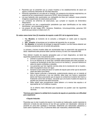 • Pacientes que se presenten por su propia iniciativa a los establecimientos de salud con
signos y síntomas relevantes de TB antes descritos.
• Personas ingresadas en una sala de un hospital, con presencia de síntomas respiratorios, en
especial de tos y expectoración (neumonía, EPOC, Asma bronquial, otros).
• Los que habiendo sido examinados con radiografía de tórax por cualquier causa presente
imágenes sospechosas de tuberculosis pulmonar.
• Los contactos de enfermos de tuberculosis, que cumplan el requisito de Sintomático
Respiratorio.
• Las personas con tos y expectoración persistente que sean identificados en las visitas
domiciliares , por el personal de salud.
• Los grupos de alto riesgo (PPL, Ancianos, Diabéticos, inmunosuprimidos, personas VIH
positivos) que reúnen el criterio de S. R.
En estos casos tomar tres (3) muestras de esputo a cada S.R. de la siguiente forma:
i. 1ra. Muestra: al momento de la consulta y entregarle un vasito para la segunda
muestra.
ii. 2da. muestra: al levantarse por la mañana del siguiente día, en ayunas.
iii. 3ra. Muestra: al momento de entregar la segunda muestra. Los tres frascos deberán ser
rotulados previamente con el nombre del paciente.
La primera y tercera muestra debe ser recolectadas bajo la supervisión del personal de
salud. Idealmente este personal debe cubrirse la boca y la nariz con mascarilla N95.
Para obtener muestra de esputos apropiados para un buen diagnostico, se darán las
siguientes explicaciones a las personas S.R.:
• Orientar al paciente sobre los pasos a seguir para obtener una buena muestra.
• Si no se dispone de un área bien ventilada seleccionada para este propósito, la
muestra se recolectará al aire libre (nunca en los baños) y procurar tenerlos en
salas de espera ventiladas y soleadas.
• Los pacientes que han ingerido comida antes de la recolección de la muestra ,
debe enjuagarse la boca con agua.
• Sonarse la nariz antes de sacar la nuestra de esputo para evitar que la secreción
nasal sea dada como flema.
• Debe inspirar profunda y lentamente, posteriormente retener por un instante el
aire en los pulmones y una vez retenido, debe toser con fuerza y expectorar
dentro del frasco procurando que el esputo no contamine el exterior del mismo y
finalmente cerrar bien el frasco. (recuerde que una buena muestra de esputo es
aquella que proviene del árbol bronquial)
• Debe repetir este procedimiento hasta obtener a lo menos tres esputos o el
equivalente de 3 a 5 mililitros muestra.
Si el enfermo tiene dificultad para expectorar se pueden usar las siguientes
técnicas:
Técnicas para mejorar la calidad de la muestra de esputo en pacientes con dificultad
para expectorar:
• Esputo Inducido:
Pacientes que no dan muestra de esputo o la muestra es inadecuada, puede mejorarse la
obtención a través de esta técnica en las US que cuenten con nebulizador: nebulizar al
paciente en zona bien ventilada e iluminada, idealmente con nebulizador ultrasónico y
suero salino hipertónico (3%), El personal debe usar mascarilla ( idealmente N95).
29
 