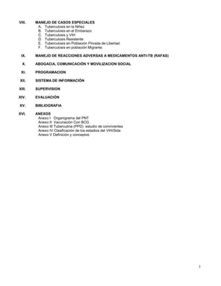VIII. MANEJO DE CASOS ESPECIALES
A. Tuberculosis en la Niñez
B. Tuberculosis en el Embarazo
C. Tuberculosis y VIH
D. Tuberculosis Resistente
E. Tuberculosis en Población Privada de Libertad.
F. Tuberculosis en población Migrante.
IX. MANEJO DE REACCIONES ADVERSAS A MEDICAMENTOS ANTI-TB (RAFAS)
X. ABOGACIA, COMUNICACIÓN Y MOVILIZACION SOCIAL
XI. PROGRAMACION
XII. SISTEMA DE INFORMACIÓN
XIII. SUPERVISION
XIV. EVALUACIÓN
XV. BIBLIOGRAFIA
XVI. ANEXOS
Anexo I Organigrama del PNT
Anexo II Vacunación Con BCG
Anexo III Tuberculina (PPD) estudio de convivientes
Anexo IV Clasificación de los estadios del VIH/Sida
Anexo V Definición y conceptos
3
 
