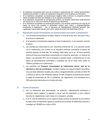 • El abandono recuperado tiene que ser evaluado y dependiendo del estado bacteriológico
(baciloscopía seriada y cultivo) se reingresa al programa como reingreso por abandono.
• Si el abandono recuperado es baciloscopía negativa debe continuar su esquema anterior
hasta completar las dosis que faltaban y no se registra nuevamente.
• Si el abandono recuperado es baciloscopía positiva, ha recibido tratamiento anteriormente
por menos de un mes se le reinicia el esquema que abandonó.
• Si el abandono recuperado es baciloscopia positiva y ha recibido tratamiento por más de 30
dosis, se envía una muestra al laboratorio central para cultivo y drogosensibilidad,
iniciándole el tratamiento con el esquema de Retratamiento Estándar teniendo que
registrarse nuevamente usando una nueva tarjeta de control de tratamiento (TB.-4).
C. Seguimiento durante el tratamiento con esquema básico secundario o retratamiento:
a. Los controles baciloscópicos se deben realizar al final del tercer mes, del quinto mes y
al terminar el tratamiento.
b. Si el paciente es baciloscopía negativa al iniciar el tratamiento, no es necesario controlar
el esputo.
c. Las recaídas por tuberculosis no son frecuentes (menos del 2% si el paciente cumple
con su tratamiento), por lo tanto no es necesario continuar controlando el esputo del
paciente después de darle alta. Sin embargo, debe saber que si en el futuro presenta
síntoma él tiene que presentarse nuevamente a la unidad de salud para un examen de
esputo. Los pacientes VIH+ son la excepción y pueden recaer o reinfectarse por lo cual
deben ser periódicamente controlados y evaluados por TB en cada visita, recibir su
TARGA y profilaxis con clotrimoxazol.
d. Los pacientes con fracasos comprobados de tratamientos previo, más de un
abandono y más de una Recaída no deben tratarse con esquema básico secundario,
sino que debe obtenerse muestra para cultivo y drogosensibilidad y enviarlo al LNVS-TB
y notificar el caso al nivel inmediato superior, brindar consejería al paciente para reducir
el riesgo de transmisión de TB a la población, dar seguimiento a los resultados de la
PDS para tomar decisiones en el manejo del caso.
D. Cambio de Esquema
a. Con un tratamiento bien administrado, los enfermos habitualmente comienzan a
presentar esputo negativo al segundo o tercer mes de tratamiento y como máximo
demoran en negativizarse cuatro meses en el esquema acortado.
b. Si al 5º mes de tratamiento con el esquema básico primario el paciente es aún positivo
se debe omitir el tratamiento, egresar al paciente como fracaso de tratamiento primario e
investigar por TB-MDR con cultivo y PDS.
43
 