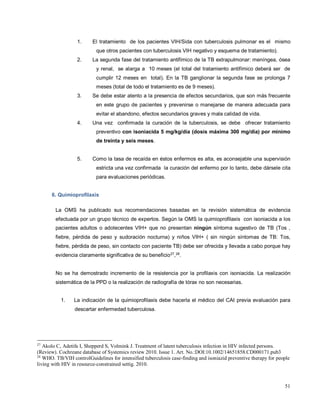 1. El tratamiento de los pacientes VIH/Sida con tuberculosis pulmonar es el mismo
que otros pacientes con tuberculosis VIH negativo y esquema de tratamiento).
2. La segunda fase del tratamiento antifímico de la TB extrapulmonar: meníngea, ósea
y renal, se alarga a 10 meses (el total del tratamiento antifímico deberá ser de
cumplir 12 meses en total). En la TB ganglionar la segunda fase se prolonga 7
meses (total de todo el tratamiento es de 9 meses).
3. Se debe estar atento a la presencia de efectos secundarios, que son más frecuente
en este grupo de pacientes y prevenirse o manejarse de manera adecuada para
evitar el abandono, efectos secundarios graves y mala calidad de vida.
4. Una vez confirmada la curación de la tuberculosis, se debe ofrecer tratamiento
preventivo con isoniacida 5 mg/kg/día (dosis máxima 300 mg/día) por mínimo
de treinta y seis meses.
5. Como la tasa de recaída en éstos enfermos es alta, es aconsejable una supervisión
estricta una vez confirmada la curación del enfermo por lo tanto, debe dársele cita
para evaluaciones periódicas.
6. Quimioprofilaxis
La OMS ha publicado sus recomendaciones basadas en la revisión sistemática de evidencia
efectuada por un grupo técnico de expertos. Según la OMS la quimioprofilaxis con isoniacida a los
pacientes adultos o adolecentes VIH+ que no presentan ningún síntoma sugestivo de TB (Tos ,
fiebre, pérdida de peso y sudoración nocturna) y niños VIH+ ( sin ningún síntomas de TB: Tos,
fiebre, pérdida de peso, sin contacto con paciente TB) debe ser ofrecida y llevada a cabo porque hay
evidencia claramente significativa de su beneficio27
,28
.
No se ha demostrado incremento de la resistencia por la profilaxis con isoniacida. La realización
sistemática de la PPD o la realización de radiografía de tórax no son necesarias.
1. La indicación de la quimioprofilaxis debe hacerla el médico del CAI previa evaluación para
descartar enfermedad tuberculosa.
27
Akolo C, Adetifa I, Shepperd S, Volmink J. Treatment of latent tuberculosis infection in HIV infected persons.
(Review). Cochreane database of Systemics review 2010. Issue 1. Art. No.:DOI:10.1002/14651858.CD000171.pub3
28
WHO. TB/VIH controlGuidelines for intensified tuberculosis case-finding and isoniazid preventive therapy for people
living with HIV in resource-constrained settig. 2010.
51
 
