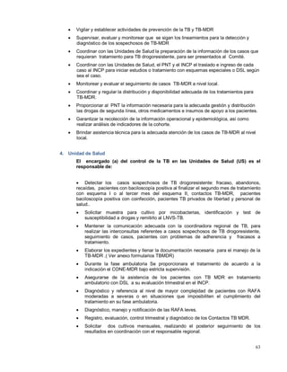 • Vigilar y establecer actividades de prevención de la TB y TB-MDR
• Supervisar, evaluar y monitorear que se sigan los lineamientos para la detección y
diagnóstico de los sospechosos de TB-MDR
• Coordinar con las Unidades de Salud la preparación de la información de los casos que
requieran tratamiento para TB drogoresistente, para ser presentados al Comité.
• Coordinar con las Unidades de Salud, el PNT y el INCP el traslado e ingreso de cada
caso al INCP para iniciar estudios o tratamiento con esquemas especiales o DSL según
sea el caso.
• Monitorear y evaluar el seguimiento de casos TB-MDR a nivel local.
• Coordinar y regular la distribución y disponibilidad adecuada de los tratamientos para
TB-MDR.
• Proporcionar al PNT la información necesaria para la adecuada gestión y distribución
las drogas de segunda línea, otros medicamentos e insumos de apoyo a los pacientes.
• Garantizar la recolección de la información operacional y epidemiológica, así como
realizar análisis de indicadores de la cohorte.
• Brindar asistencia técnica para la adecuada atención de los casos de TB-MDR al nivel
local.
4. Unidad de Salud
El encargado (a) del control de la TB en las Unidades de Salud (US) es el
responsable de:
• Detectar los casos sospechosos de TB drogoresistente: fracaso, abandonos,
recaídas, pacientes con baciloscopía positiva al finalizar el segundo mes de tratamiento
con esquema I o al tercer mes del esquema II, contactos TB-MDR, pacientes
baciloscopía positiva con coinfección, pacientes TB privados de libertad y personal de
salud..
• Solicitar muestra para cultivo por micobacterias, identificación y test de
susceptibilidad a drogas y remitirlo al LNVS-TB.
• Mantener la comunicación adecuada con la coordinadora regional de TB, para
realizar las interconsultas referentes a casos sospechosos de TB drogoresistente,
seguimiento de casos, pacientes con problemas de adherencia y fracasos a
tratamiento.
• Elaborar los expedientes y llenar la documentación necesaria para el manejo de la
TB-MDR .( Ver anexo formularios TBMDR)
• Durante la fase ambulatoria Se proporcionara el tratamiento de acuerdo a la
indicación el CONE-MDR bajo estricta supervisión.
• Asegurarse de la asistencia de los pacientes con TB MDR en tratamiento
ambulatorio con DSL a su evaluación trimestral en el INCP.
• Diagnóstico y referencia al nivel de mayor complejidad de pacientes con RAFA
moderadas a severas o en situaciones que imposibiliten el cumplimiento del
tratamiento en su fase ambulatoria.
• Diagnóstico, manejo y notificación de las RAFA leves.
• Registro, evaluación, control trimestral y diagnóstico de los Contactos TB MDR.
• Solicitar dos cultivos mensuales, realizando el posterior seguimiento de los
resultados en coordinación con el responsable regional.
63
 