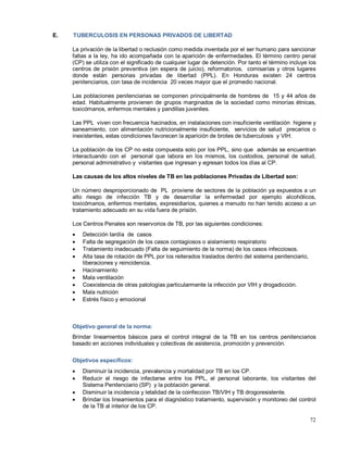 E. TUBERCULOSIS EN PERSONAS PRIVADOS DE LIBERTAD
La privación de la libertad o reclusión como medida inventada por el ser humano para sancionar
faltas a la ley, ha ido acompañada con la aparición de enfermedades. El término centro penal
(CP) se utiliza con el significado de cualquier lugar de detención. Por tanto el término incluye los
centros de prisión preventiva (en espera de juicio), reformatorios, comisarías y otros lugares
donde están personas privadas de libertad (PPL). En Honduras existen 24 centros
penitenciarios, con tasa de incidencia 20 veces mayor que el promedio nacional.
Las poblaciones penitenciarias se componen principalmente de hombres de 15 y 44 años de
edad. Habitualmente provienen de grupos marginados de la sociedad como minorías étnicas,
toxicómanos, enfermos mentales y pandillas juveniles.
Las PPL viven con frecuencia hacinados, en instalaciones con insuficiente ventilación higiene y
saneamiento, con alimentación nutricionalmente insuficiente, servicios de salud precarios o
inexistentes, estas condiciones favorecen la aparición de brotes de tuberculosis y VIH.
La población de los CP no esta compuesta solo por los PPL, sino que además se encuentran
interactuando con el personal que labora en los mismos, los custodios, personal de salud,
personal administrativo y visitantes que ingresan y egresan todos los días al CP.
Las causas de los altos niveles de TB en las poblaciones Privadas de Libertad son:
Un número desproporcionado de PL proviene de sectores de la población ya expuestos a un
alto riesgo de infección TB y de desarrollar la enfermedad por ejemplo alcohólicos,
toxicómanos, enfermos mentales, expresidiarios, quienes a menudo no han tenido acceso a un
tratamiento adecuado en su vida fuera de prisión.
Los Centros Penales son reservorios de TB, por las siguientes condiciones:
• Detección tardía de casos
• Falta de segregación de los casos contagiosos o aislamiento respiratorio
• Tratamiento inadecuado (Falta de seguimiento de la norma) de los casos infecciosos.
• Alta tasa de rotación de PPL por los reiterados traslados dentro del sistema penitenciario,
liberaciones y reincidencia.
• Hacinamiento
• Mala ventilación
• Coexistencia de otras patologías particularmente la infección por VIH y drogadicción.
• Mala nutrición
• Estrés físico y emocional
Objetivo general de la norma:
Brindar lineamientos básicos para el control integral de la TB en los centros penitenciarios
basado en acciones individuales y colectivas de asistencia, promoción y prevención.
Objetivos específicos:
• Disminuir la incidencia, prevalencia y mortalidad por TB en los CP.
• Reducir el riesgo de infectarse entre los PPL, el personal laborante, los visitantes del
Sistema Penitenciario (SP) y la población general.
• Disminuir la incidencia y letalidad de la coinfeccion TB/VIH y TB drogoresistente.
• Brindar los lineamientos para el diagnóstico tratamiento, supervisión y monitoreo del control
de la TB al interior de los CP.
72
 