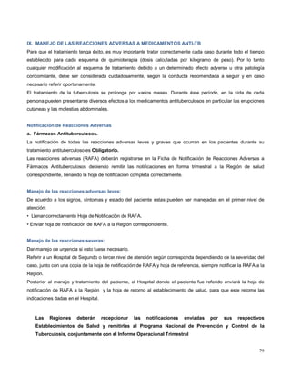 IX. MANEJO DE LAS REACCIONES ADVERSAS A MEDICAMENTOS ANTI-TB
Para que el tratamiento tenga éxito, es muy importante tratar correctamente cada caso durante todo el tiempo
establecido para cada esquema de quimioterapia (dosis calculadas por kilogramo de peso). Por lo tanto
cualquier modificación al esquema de tratamiento debido a un determinado efecto adverso u otra patología
concomitante, debe ser considerada cuidadosamente, según la conducta recomendada a seguir y en caso
necesario referir oportunamente.
El tratamiento de la tuberculosis se prolonga por varios meses. Durante éste período, en la vida de cada
persona pueden presentarse diversos efectos a los medicamentos antituberculosos en particular las erupciones
cutáneas y las molestias abdominales.
Notificación de Reacciones Adversas
a. Fármacos Antituberculosos.
La notificación de todas las reacciones adversas leves y graves que ocurran en los pacientes durante su
tratamiento antituberculoso es Obligatorio.
Las reacciones adversas (RAFA) deberán registrarse en la Ficha de Notificación de Reacciones Adversas a
Fármacos Antituberculosos debiendo remitir las notificaciones en forma trimestral a la Región de salud
correspondiente, llenando la hoja de notificación completa correctamente.
Manejo de las reacciones adversas leves:
De acuerdo a los signos, síntomas y estado del paciente estas pueden ser manejadas en el primer nivel de
atención:
• Llenar correctamente Hoja de Notificación de RAFA.
• Enviar hoja de notificación de RAFA a la Región correspondiente.
Manejo de las reacciones severas:
Dar manejo de urgencia si esto fuese necesario.
Referir a un Hospital de Segundo o tercer nivel de atención según corresponda dependiendo de la severidad del
caso, junto con una copia de la hoja de notificación de RAFA y hoja de referencia, siempre notificar la RAFA a la
Región.
Posterior al manejo y tratamiento del paciente, el Hospital donde el paciente fue referido enviará la hoja de
notificación de RAFA a la Región y la hoja de retorno al establecimiento de salud, para que este retome las
indicaciones dadas en el Hospital.
Las Regiones deberán recepcionar las notificaciones enviadas por sus respectivos
Establecimientos de Salud y remitirlas al Programa Nacional de Prevención y Control de la
Tuberculosis, conjuntamente con el Informe Operacional Trimestral
79
 