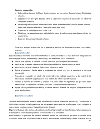 Acciones a desarrollar:
• Elaboración y discusión de Planes de comunicación con los equipos departamentales, Municipales
y locales.
• Capacitación en conceptos básicos sobre la tuberculosis al personal responsable de liderar la
campaña a nivel local.
• Recepción y distribución del material educativo en los diferentes niveles (trifolios, afiches, rotafolios,
folleto para pacientes y familiares y spot publicitarios entre otros).
• Producción de material educativo a nivel local.
• Difusión de mensajes claves (spot publicitarios) a través de radioemisoras y perifoneos móviles y/o
estacionarios.
• Desarrollo de eventos artísticos (recitales).
Entre otras acciones a desarrollar por el personal de salud en los diferentes escenarios comunitarios,
tenemos:
Escenario Familiar
Las actividades a desarrollar en el ambiente familiar, se harán por medio de la visita domiciliar, ésta puede ser
realizada por el Médico, Enfermera(o), Educador(a) y por el Promotor, con la finalidad de:
• Ubicar, en el domicilio, al paciente TB, todas las formas, para su ingreso a tratamiento
• Verificar que la persona viva dentro del ámbito jurisdiccional del establecimiento de salud.
• Recuperar al paciente inasistente dentro de las primeras 48 horas.
• Educar al paciente y familia sobre la importancia de cumplir con todo el tratamiento y de forma
supervisada.
• Proporcionar educación en salud a la familia sobre las medidas preventivas y de control de la
tuberculosis, solicitando su participación en el cuidado del enfermo con tuberculosis
• Verificar el número de contactos y orientar a la familia sobre la importancia de que éstos sean
examinados a fin de detectar casos de tuberculosis y prevenir el riesgo de enfermar.
• Apoyar psicológicamente al paciente y su familia, tratando de evitar los estigmas que pueden existir
sobre la enfermedad.
Escenario comunitario
Todos los establecimientos de salud deben desarrollar acciones de Información, Educación y Comunicación a
nivel de la comunidad, con el propósito de que las personas conozcan sobre la enfermedad y para motivarlos a
que consulten oportunamente en los establecimientos de salud.
El personal de salud debe realizar actividades tendientes a la promoción de los síntomas de la tuberculosis para
la detección de sintomáticos respiratorios oportunamente, en la comunidad.
Para informar a la población se utilizaran diferentes medios de comunicación que estén al alcance de la
comunidad, entre ellos: unidades móviles de sonido, alto parlantes, material gráfico, videos, charlas a grupos
82
 