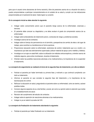 para que el usuario tome decisiones de forma racional y libre de presiones acerca de su situación de salud y
pueda comprometerse a participar conscientemente en el cuidado de su salud y cumplir con las indicaciones
proporcionadas por el personal de salud, hasta lograr su curación.
En la consejería inicial se debe abordar lo siguiente:
• Indagar sobre conocimiento previo que el paciente tenga acerca de la enfermedad, creencias y
temores.
• El paciente debe conocer su diagnóstico y se debe evaluar el grado de comprensión acerca de su
enfermedad.
• Indagar sobre antecedentes de tratamiento previo, conductas de riesgo y problemas sociales.
• Investigar acerca de los contactos.
• Indagar sobre el tiempo de permanencia en el domicilio y perspectivas de cambio de éste o de lugar de
trabajo, para coordinar su transferencia en forma oportuna.
• Proporcionar educación sobre la enfermedad, exámenes de control, tratamiento que va a recibir y la
importancia que éste sea estrictamente supervisado (utilizar material de apoyo como rotafolio y folletos).
• Investigar en la mujer en edad fértil, sobre la utilización de métodos anticonceptivos y orientar acerca de
métodos seguros, para evitar el embarazo, durante el tratamiento.
• Orientar sobre las posibles reacciones adversas a los medicamentos y la importancia de no suspender
el tratamiento.
La consejería de seguimiento se realizará al inicio de la segunda fase de tratamiento y en ella se deberá:
• Felicitar al paciente por haber terminado su primera fase y motivarlo a que continué cumpliendo con
todo su tratamiento.
• Informar al paciente en que consiste la segunda fase del tratamiento y la importancia de las
baciloscopías de control.
• Reforzar la educación en salud, preguntando al paciente sobre su enfermedad, como se siente y aclarar
posibles dudas.
• Conocer algunos aspectos de su vida familiar y social, así como su opinión sobre la atención que recibe
en el establecimiento de salud.
• Revisión del cumplimiento del estudio de contactos.
• Indagar sobre la aparición de reacciones adversas a los medicamentos.
• Indagar si ya se realizó la prueba del VIH.
La consejería de finalización de tratamiento abordando lo siguiente:
• Felicitar al paciente por haber finalizado con su tratamiento
84
 
