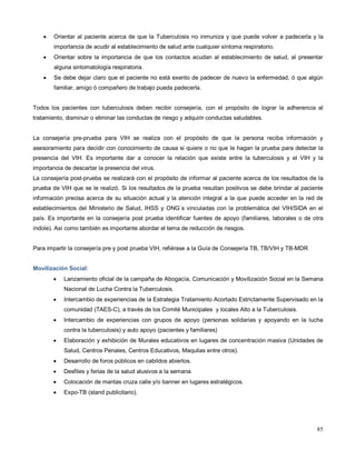 • Orientar al paciente acerca de que la Tuberculosis no inmuniza y que puede volver a padecerla y la
importancia de acudir al establecimiento de salud ante cualquier síntoma respiratorio.
• Orientar sobre la importancia de que los contactos acudan al establecimiento de salud, al presentar
alguna sintomatología respiratoria.
• Se debe dejar claro que el paciente no está exento de padecer de nuevo la enfermedad, ó que algún
familiar, amigo ó compañero de trabajo pueda padecerla.
Todos los pacientes con tuberculosis deben recibir consejería, con el propósito de lograr la adherencia al
tratamiento, disminuir o eliminar las conductas de riesgo y adquirir conductas saludables.
La consejería pre-prueba para VIH se realiza con el propósito de que la persona reciba información y
asesoramiento para decidir con conocimiento de causa si quiere o no que le hagan la prueba para detectar la
presencia del VIH. Es importante dar a conocer la relación que existe entre la tuberculosis y el VIH y la
importancia de descartar la presencia del virus.
La consejería post-prueba se realizará con el propósito de informar al paciente acerca de los resultados de la
prueba de VIH que se le realizó. Si los resultados de la prueba resultan positivos se debe brindar al paciente
información precisa acerca de su situación actual y la atención integral a la que puede acceder en la red de
establecimientos del Ministerio de Salud, IHSS y ONG´s vinculadas con la problemática del VIH/SIDA en el
país. Es importante en la consejería post prueba identificar fuentes de apoyo (familiares, laborales o de otra
índole). Así como también es importante abordar el tema de reducción de riesgos.
Para impartir la consejería pre y post prueba VIH, refiérase a la Guía de Consejería TB, TB/VIH y TB-MDR
Movilización Social:
• Lanzamiento oficial de la campaña de Abogacía, Comunicación y Movilización Social en la Semana
Nacional de Lucha Contra la Tuberculosis.
• Intercambio de experiencias de la Estrategia Tratamiento Acortado Estrictamente Supervisado en la
comunidad (TAES-C), a través de los Comité Municipales y locales Alto a la Tuberculosis.
• Intercambio de experiencias con grupos de apoyo (personas solidarias y apoyando en la lucha
contra la tuberculosis) y auto apoyo (pacientes y familiares)
• Elaboración y exhibición de Murales educativos en lugares de concentración masiva (Unidades de
Salud, Centros Penales, Centros Educativos, Maquilas entre otros).
• Desarrollo de foros públicos en cabildos abiertos.
• Desfiles y ferias de la salud alusivos a la semana.
• Colocación de mantas cruza calle y/o banner en lugares estratégicos.
• Expo-TB (stand publicitario).
85
 
