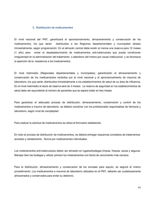 3. Distribución de medicamentos
El nivel nacional del PNT, garantizará el aprovisionamiento, almacenamiento y conservación de los
medicamentos, los que serán distribuidos a las Regiones departamentales y municipales (áreas)
trimestralmente, según programación. En el almacén central debe existir al menos una reserva para 12 meses
(1 año) para evitar el desabastecimiento de medicamentos anti-tuberculosis que pueda condicionar
irregularidad en la administración del tratamiento o abandono del mismo por causa institucional y se favorezca
la aparición de la resistencia a los medicamentos.
El nivel intermedio (Regionales departamentales y municipales), garantizarán el almacenamiento y
conservación de los medicamentos recibidos por el nivel nacional y el aprovisionamiento de insumos de
laboratorio, los que serán distribuidos trimestralmente a los establecimientos de salud de su área de influencia.
En el nivel intermedio el stock de reserva será de 3 meses. La reserva de seguridad en los establecimientos de
salud debe ser equivalente al número de pacientes que se espera tratar en tres meses.
Para garantizar el adecuado proceso de distribución, almacenamiento, conservación y control de los
medicamentos e insumo de laboratorio, se deberá coordinar con los profesionales responsables de farmacia y
laboratorio, según nivel de complejidad.
Para realizar la solicitud de medicamentos se utiliza el formulario establecido,
En todo el proceso de distribución de medicamentos, se deberá entregar esquemas completos de tratamientos:
acortado y retratamiento. Nunca por medicamentos individuales.
Los medicamentos anti-tuberculosos deben ser almacén en lugares/bodegas limpias, frescas, secas y seguras.
Manejar bien las bodegas y utilizar primero los medicamentos con fecha de vencimiento más cercana.
Para la distribución, almacenamiento y conservación de los envases para esputo, se seguirá el mismo
procedimiento. Los medicamentos e insumos de laboratorio utilizados en el PNT, deberán ser cuidadosamente
almacenados y conservados para evitar su deterioro.
89
 