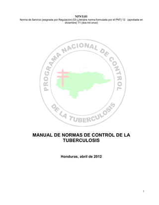 NPNT(01
Norma de Servicio (asignada por Regulación) 03 (¿tercera norma formulada por el PNT) 12 (aprobada en
diciembre) 11 (dos mil once)
MANUAL DE NORMAS DE CONTROL DE LA
TUBERCULOSIS
Honduras, abril de 2012
1
 