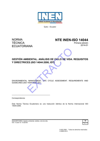 © ISO 2006  Todos los derechos reservados
© INEN 2014
Quito – Ecuador
NORMA
TÉCNICA
ECUATORIANA
NTE INEN-ISO 14044
Primera edición
2014-01
GESTIÓN AMBIENTAL. ANÁLISIS DE CICLO DE VIDA. REQUISITOS
Y DIRECTRICES (ISO 14044:2006, IDT)
ENVIRONMENTAL MANAGEMENT. LIFE CYCLE ASSESSMENT. REQUIREMENTS AND
GUIDELINES (ISO 14044:2006, IDT)
_____________________________________
Correspondencia:
Esta Norma Técnica Ecuatoriana es una traducción idéntica de la Norma Internacional ISO
14044:2006.
DESCRIPTORES: Gestión ambiental, análisis, ciclo de vida.
ICS: 13.020.10; 13.020.60
55
Páginas
EXTR
AC
TO
 