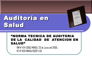 Auditoría en
Salud
 “NORMA TECNICA DE AUDITORIA
 DE LA CALIDAD DE ATENCION EN
 SALUD”
   RM N˚474-2005/MINSA. 23 de Junio del 2005.
   NT N˚029-MINSA/DGSP-V.01
 