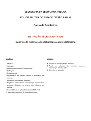 SECRETARIA DA SEGURANÇA PÚBLICA
POLÍCIA MILITAR DO ESTADO DE SÃO PAULO
Corpo de Bombeiros
INSTRUÇÃO TÉCNICA Nº 10/2019
Controle de materiais de acabamento e de revestimento
SUMÁRIO
1 Objetivo
2 Aplicação
3 Referências normativas e bibliográficas
4 Definições
5 Procedimentos
6 Apresentação em Projeto Técnico e solicitação de
vistorias
7 Exigências aplicadas aos substratos
8 Exigências para materiais com aplicação superficial de
produtos retardantes de chama e/ou inibidores de
fumaça
9 Impossibilidade de aplicação do método NBR 9442
10 Materiais dispensados da avaliação do CMAR
ANEXOS
A Tabelas de classificação dos materiais
B Tabela de utilização dos materiais conforme
classificação das ocupações
C Exemplos de aplicação
 