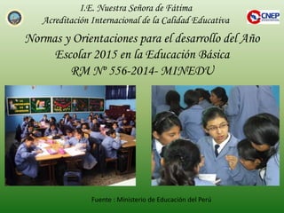Normas y Orientaciones para el desarrollo del Año
Escolar 2015 en la Educación Básica
RM Nº 556-2014- MINEDU
I.E. Nuestra Señora de Fátima
Acreditación Internacional de la Calidad Educativa
Fuente : Ministerio de Educación del Perú
 